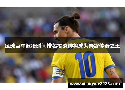 足球巨星退役时间排名揭晓谁将成为最终传奇之王